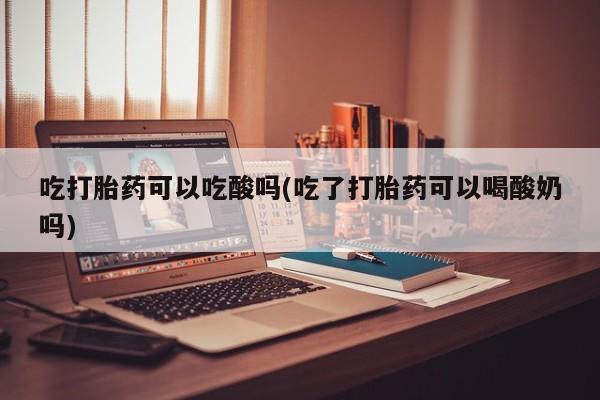 米非司酮片微信下单联系方式吃打胎药可以吃酸吗(吃了打胎药可以喝酸奶吗)