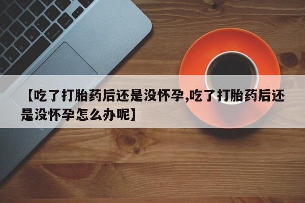 米非司酮片微信下单联系方式【吃了打胎药后还是没怀孕,吃了打胎药后还是没怀孕怎么办呢】