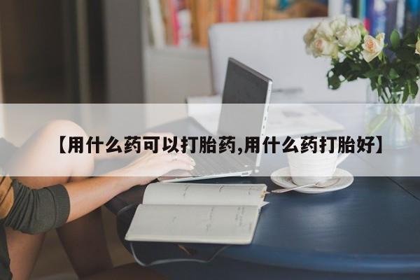 米非司酮片微信下单联系方式【用什么药可以打胎药,用什么药打胎好】