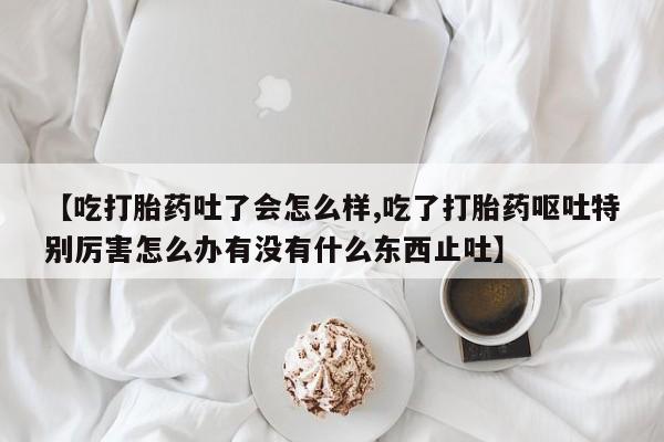 米非司酮片微信下单联系方式【吃打胎药吐了会怎么样,吃了打胎药呕吐特别厉害怎么办有没有什么东西止吐】