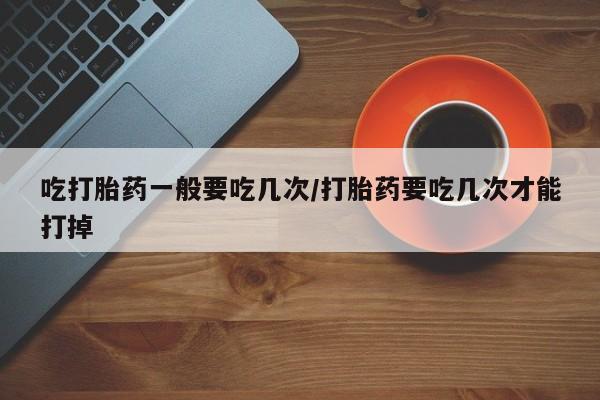 米非司酮片微信下单联系方式吃打胎药一般要吃几次/打胎药要吃几次才能打掉