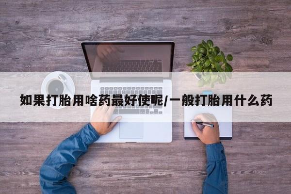 米非司酮片微信下单联系方式如果打胎用啥药最好使呢/一般打胎用什么药