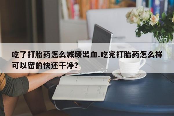 米非司酮片微信下单联系方式吃了打胎药怎么减缓出血.吃完打胎药怎么样可以留的快还干净？
