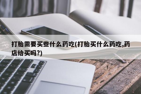 米非司酮片微信下单联系方式打胎需要买些什么药吃(打胎买什么药吃,药店给买吗?)