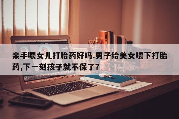 米非司酮片微信下单联系方式亲手喂女儿打胎药好吗.男子给美女喂下打胎药,下一刻孩子就不保了？