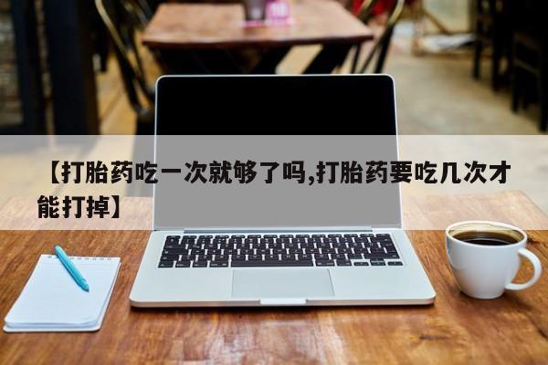 米非司酮片微信下单联系方式【打胎药吃一次就够了吗,打胎药要吃几次才能打掉】