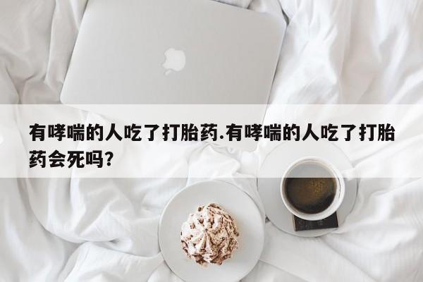 米非司酮片微信下单联系方式有哮喘的人吃了打胎药.有哮喘的人吃了打胎药会死吗？