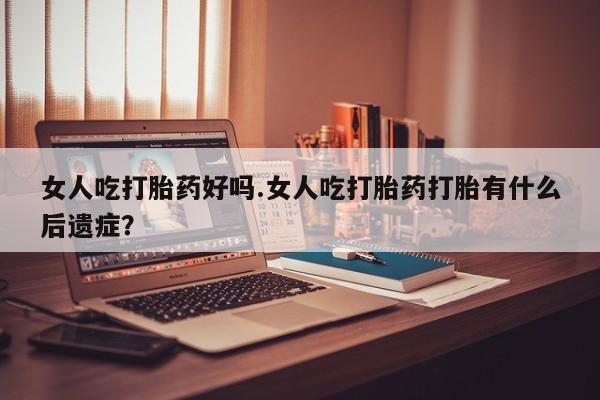 米非司酮片微信下单联系方式女人吃打胎药好吗.女人吃打胎药打胎有什么后遗症？