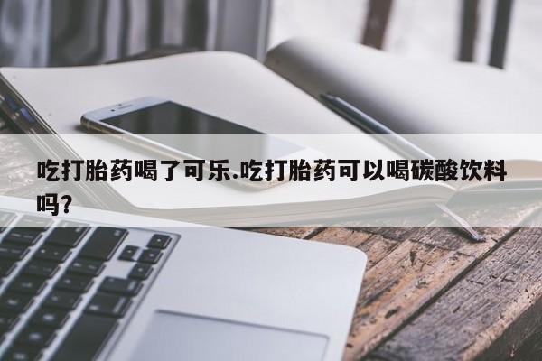 米非司酮片微信下单联系方式吃打胎药喝了可乐.吃打胎药可以喝碳酸饮料吗？