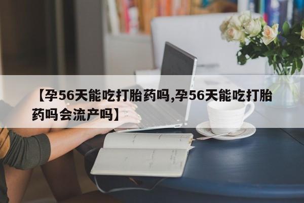 米非司酮片微信下单联系方式【孕56天能吃打胎药吗,孕56天能吃打胎药吗会流产吗】