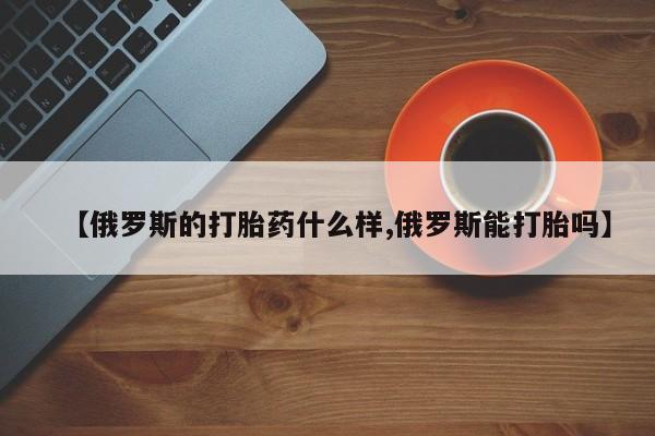 米非司酮片微信下单联系方式【俄罗斯的打胎药什么样,俄罗斯能打胎吗】