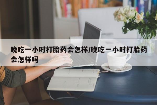 米非司酮片微信下单联系方式晚吃一小时打胎药会怎样/晚吃一小时打胎药会怎样吗