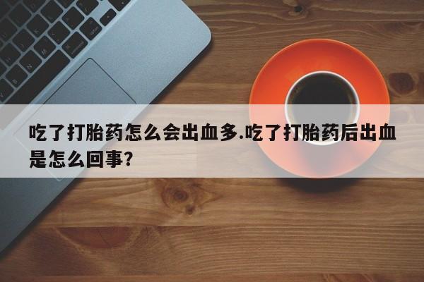 米非司酮片微信下单联系方式吃了打胎药怎么会出血多.吃了打胎药后出血是怎么回事?