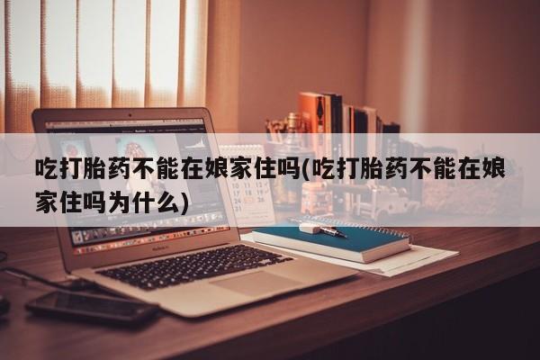 米非司酮片微信下单联系方式吃打胎药不能在娘家住吗(吃打胎药不能在娘家住吗为什么)