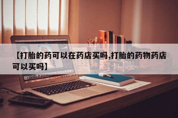 米非司酮片微信下单联系方式【打胎的药可以在药店买吗,打胎的药物药店可以买吗】